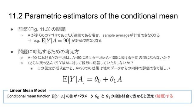 11.2 Parametric estimators of the conditional mean
● 前節（Fig. 11.3）の問題
○ A が多くのカテゴリであったり連続である場合、 sample averageが計算できなくなる
⇒ e.g. が評価できなくなる
● 問題に対処するための考え方
○ A=90 におけるYの平均は、A=80における平均とA=100における平均の間にならないか？
○ （さらに突っ込んで）YはAに対して線形に応答していたりしないか？
■ この仮定が成り立つと、 A=90での効果は他のデータからの内挿で評価できて嬉しい
Conditional mean function の形がパラメータ と の線形結合で表せると仮定 （制限）する
Linear Mean Model
