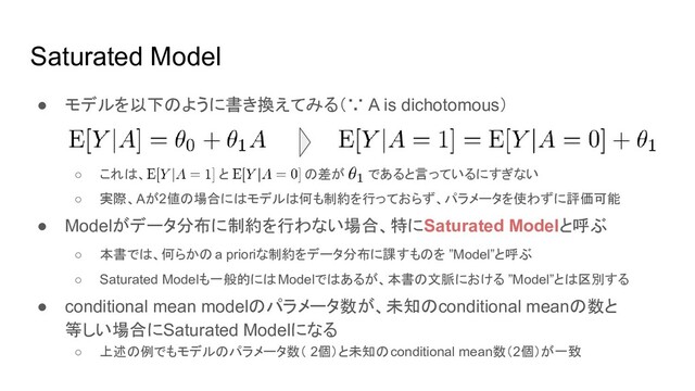 Saturated Model
● モデルを以下のように書き換えてみる（∵ A is dichotomous）
○ これは、 と の差が であると言っているにすぎない
○ 実際、Aが2値の場合にはモデルは何も制約を行っておらず、パラメータを使わずに評価可能
● Modelがデータ分布に制約を行わない場合、特にSaturated Modelと呼ぶ
○ 本書では、何らかの a prioriな制約をデータ分布に課すものを ”Model”と呼ぶ
○ Saturated Modelも一般的にはModelではあるが、本書の文脈における ”Model”とは区別する
● conditional mean modelのパラメータ数が、未知のconditional meanの数と
等しい場合にSaturated Modelになる
○ 上述の例でもモデルのパラメータ数（ 2個）と未知のconditional mean数（2個）が一致
