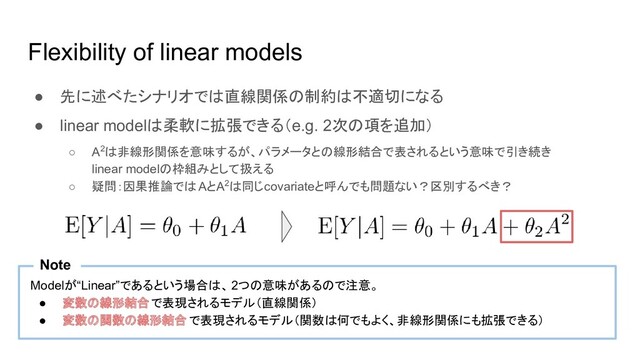 Flexibility of linear models
● 先に述べたシナリオでは直線関係の制約は不適切になる
● linear modelは柔軟に拡張できる（e.g. 2次の項を追加）
○ A2は非線形関係を意味するが、パラメータとの線形結合で表されるという意味で引き続き
linear modelの枠組みとして扱える
○ 疑問：因果推論では AとA2は同じcovariateと呼んでも問題ない？区別するべき？
Modelが“Linear”であるという場合は、 2つの意味があるので注意。
● 変数の線形結合で表現されるモデル（直線関係）
● 変数の関数の線形結合 で表現されるモデル（関数は何でもよく、非線形関係にも拡張できる）
Note
