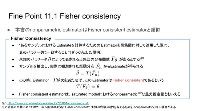 Fine Point 11.1 Fisher consistency
● 本書のnonparametric estimatorはFisher consistent estimatorと類似
● “あるサンプルにおける Estimateを計算するためのEstimatorを母集団に対して適用した際に、
真のパラメータに一致すること ”（ざっくりとした説明）
● 未知のパラメータ によって表される母集団の分布関数 があるとする※1
● サンプルを抽出し、実際に観測された経験分布 からEstimateが得られる
● この時、Estimator が次を満たせば、この EstimatorはFisher consistentであるという
● Fisher consistent estimatorは、saturated modelにおけるnonparametric※2な最尤推定量ともいえる
Fisher Consistency
※1 https://www.asc.ohio-state.edu/lee.2272//881/consistency.pdf
※2 統計の文献によってはカーネル回帰のような Fisher consistentではないが弱い制約を与えるものを nonparametricと呼ぶ場合がある
