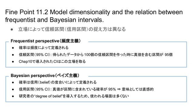 Fine Point 11.2 Model dimensionality and the relation between
frequentist and Bayesian intervals.
● 確率は頻度によって定義される
● 信頼区間（95% CI）: 得られたデータから 100個の信頼区間を作った時に真値を含む区間が 95個
● Chap10で導入されたCIはこの立場を取る
Frequentist perspective（頻度主義）
● 確率は信用（belief）の度合いによって定義される
● 信用区間（95% CI）: 真値が区間に含まれている確率が 95% ⇒ 意味としては直感的
● 研究者の“degree of belief”を導入するため、使われる場面は多くない
Bayesian perspective（ベイズ主義）
● 立場によって信頼区間（信用区間）の捉え方は異なる
