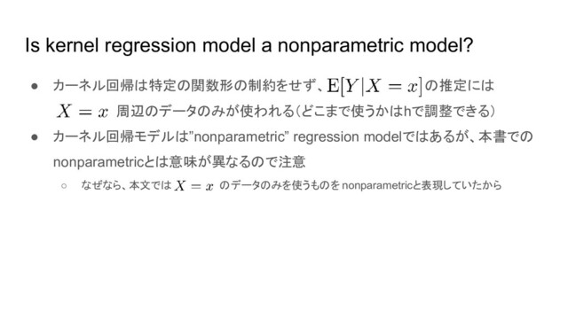 Is kernel regression model a nonparametric model?
● カーネル回帰は特定の関数形の制約をせず、 の推定には
周辺のデータのみが使われる（どこまで使うかはhで調整できる）
● カーネル回帰モデルは”nonparametric” regression modelではあるが、本書での
nonparametricとは意味が異なるので注意
○ なぜなら、本文では のデータのみを使うものを nonparametricと表現していたから
