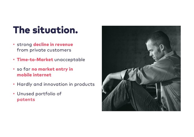 The situation.
• strong decline in revenue
from private customers
• Time-to-Market unacceptable
• so far no market entry in
mobile internet
• Hardly and innovation in products
• Unused portfolio of
patents
