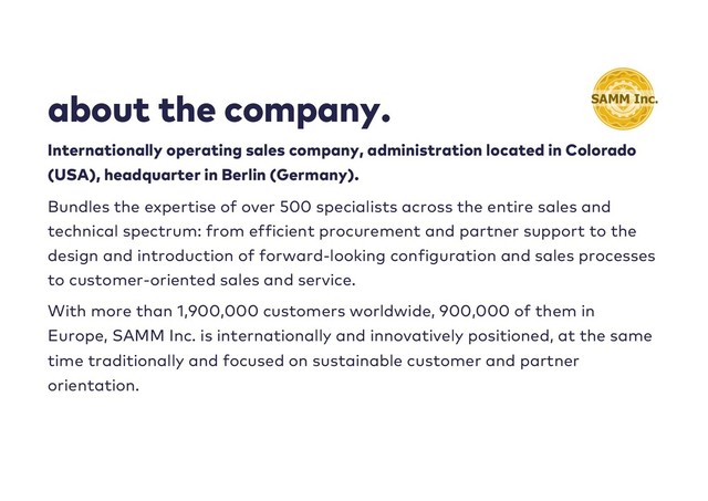 about the company.
Internationally operating sales company, administration located in Colorado
(USA), headquarter in Berlin (Germany).
Bundles the expertise of over 500 specialists across the entire sales and
technical spectrum: from efficient procurement and partner support to the
design and introduction of forward-looking configuration and sales processes
to customer-oriented sales and service.
With more than 1,900,000 customers worldwide, 900,000 of them in
Europe, SAMM Inc. is internationally and innovatively positioned, at the same
time traditionally and focused on sustainable customer and partner
orientation.

