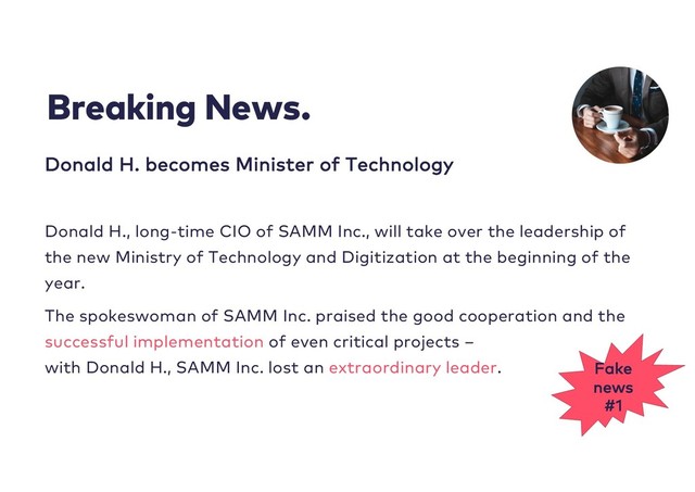 Breaking News.
Donald H. becomes Minister of Technology
Donald H., long-time CIO of SAMM Inc., will take over the leadership of
the new Ministry of Technology and Digitization at the beginning of the
year.
The spokeswoman of SAMM Inc. praised the good cooperation and the
successful implementation of even critical projects –
with Donald H., SAMM Inc. lost an extraordinary leader. Fake
news
#1
