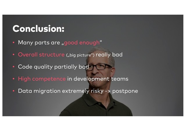 Conclusion:
• Many parts are „good enough“
• Overall structure („big picture“) really bad
• Code quality partially bad
• High competence in development teams
• Data migration extremely risky -> postpone
