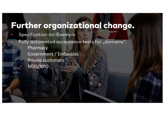 Further organizational change.
• Specification-by-Example
• Fully automated acceptance tests for „domains“:
• Pharmacy
• Government / Embassies
• Private customers
• NGO/NPO
