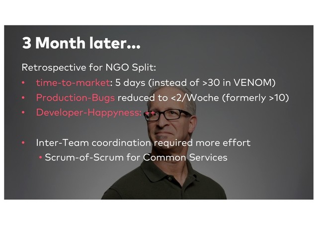 3 Month later...
Retrospective for NGO Split:
• time-to-market: 5 days (instead of >30 in VENOM)
• Production-Bugs reduced to <2/Woche (formerly >10)
• Developer-Happyness: ++
• Inter-Team coordination required more effort
• Scrum-of-Scrum for Common Services
