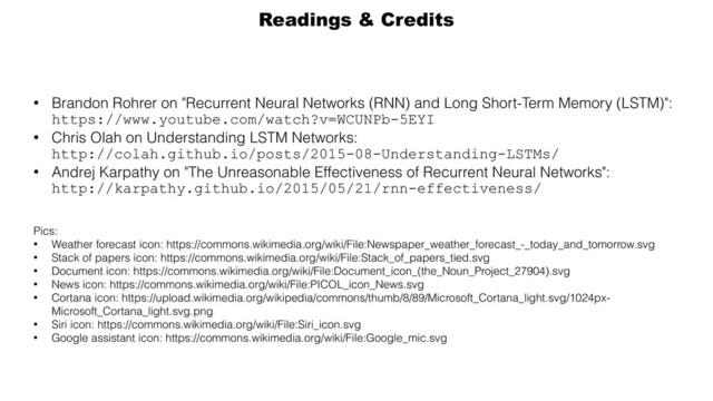 • Brandon Rohrer on "Recurrent Neural Networks (RNN) and Long Short-Term Memory (LSTM)":
https://www.youtube.com/watch?v=WCUNPb-5EYI
• Chris Olah on Understanding LSTM Networks: 
http://colah.github.io/posts/2015-08-Understanding-LSTMs/
• Andrej Karpathy on "The Unreasonable Effectiveness of Recurrent Neural Networks": 
http://karpathy.github.io/2015/05/21/rnn-effectiveness/
Pics:
• Weather forecast icon: https://commons.wikimedia.org/wiki/File:Newspaper_weather_forecast_-_today_and_tomorrow.svg
• Stack of papers icon: https://commons.wikimedia.org/wiki/File:Stack_of_papers_tied.svg
• Document icon: https://commons.wikimedia.org/wiki/File:Document_icon_(the_Noun_Project_27904).svg
• News icon: https://commons.wikimedia.org/wiki/File:PICOL_icon_News.svg
• Cortana icon: https://upload.wikimedia.org/wikipedia/commons/thumb/8/89/Microsoft_Cortana_light.svg/1024px-
Microsoft_Cortana_light.svg.png
• Siri icon: https://commons.wikimedia.org/wiki/File:Siri_icon.svg
• Google assistant icon: https://commons.wikimedia.org/wiki/File:Google_mic.svg
Readings & Credits
