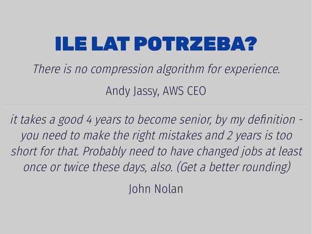 4/7/2019 Engineering maturity
localhost:8000/index-4dev.html?print-pdf#/1 8/11
ILE LAT POTRZEBA?
ILE LAT POTRZEBA?
There is no compression algorithm for experience.
Andy Jassy, AWS CEO
it takes a good 4 years to become senior, by my deﬁnition -
you need to make the right mistakes and 2 years is too
short for that. Probably need to have changed jobs at least
once or twice these days, also. (Get a better rounding)
John Nolan
