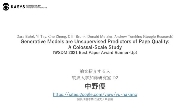 Dara Bahri, Yi Tay, Che Zheng, Cliff Brunk, Donald Metzler, Andrew Tomkins (Google Research)
Generative Models are Unsupervised Predictors of Page Quality:
A Colossal-Scale Study
(WSDM 2021 Best Paper Award Runner-Up)
論⽂紹介する⼈
筑波⼤学加藤研究室 D2
中野優
https://sites.google.com/view/yu-nakano
図表は基本的に論⽂より引⽤
