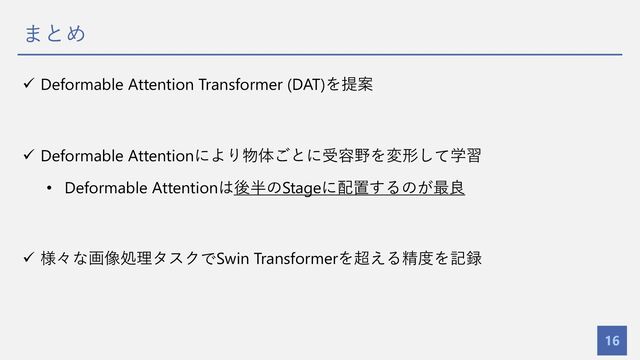 まとめ
16
ü Deformable Attention Transformer (DAT)を提案
ü Deformable Attentionにより物体ごとに受容野を変形して学習
• Deformable Attentionは後半のStageに配置するのが最良
ü 様々な画像処理タスクでSwin Transformerを超える精度を記録
