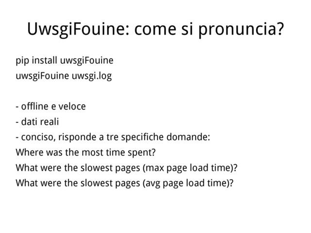 UwsgiFouine: come si pronuncia?
pip install uwsgiFouine
uwsgiFouine uwsgi.log
- offline e veloce
- dati reali
- conciso, risponde a tre specifiche domande:
Where was the most time spent?
What were the slowest pages (max page load time)?
What were the slowest pages (avg page load time)?
