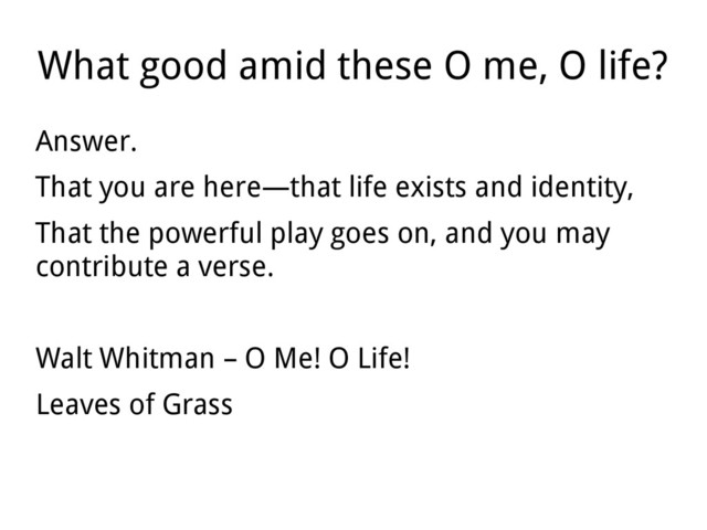 What good amid these O me, O life?
Answer.
That you are here—that life exists and identity,
That the powerful play goes on, and you may
contribute a verse.
Walt Whitman – O Me! O Life!
Leaves of Grass
