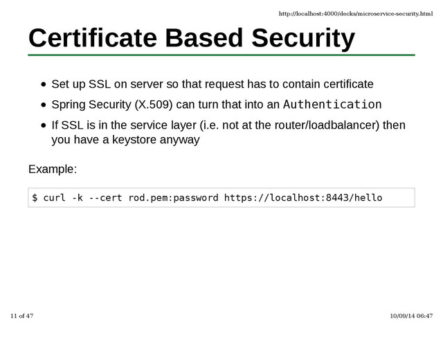 Certificate Based Security
Set up SSL on server so that request has to contain certificate
Spring Security (X.509) can turn that into an Authentication
If SSL is in the service layer (i.e. not at the router/loadbalancer) then
you have a keystore anyway
Example:
$ curl -k --cert rod.pem:password https://localhost:8443/hello
http://localhost:4000/decks/microservice-security.html
11 of 47 10/09/14 06:47
