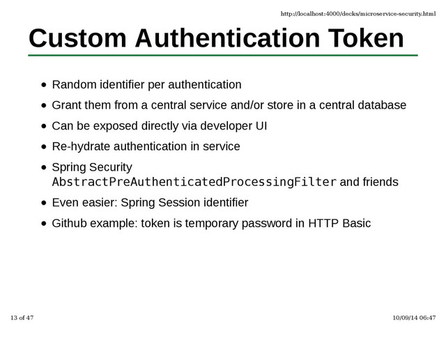 Custom Authentication Token
Random identifier per authentication
Grant them from a central service and/or store in a central database
Can be exposed directly via developer UI
Re-hydrate authentication in service
Spring Security
AbstractPreAuthenticatedProcessingFilter and friends
Even easier: Spring Session identifier
Github example: token is temporary password in HTTP Basic
http://localhost:4000/decks/microservice-security.html
13 of 47 10/09/14 06:47
