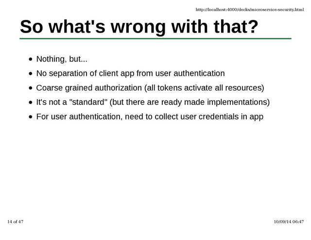 So what's wrong with that?
Nothing, but...
No separation of client app from user authentication
Coarse grained authorization (all tokens activate all resources)
It's not a "standard" (but there are ready made implementations)
For user authentication, need to collect user credentials in app
http://localhost:4000/decks/microservice-security.html
14 of 47 10/09/14 06:47
