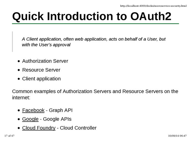 Quick Introduction to OAuth2
A Client application, often web application, acts on behalf of a User, but
with the User's approval
Authorization Server
Resource Server
Client application
Common examples of Authorization Servers and Resource Servers on the
internet:
Facebook - Graph API
Google - Google APIs
Cloud Foundry - Cloud Controller
http://localhost:4000/decks/microservice-security.html
17 of 47 10/09/14 06:47
