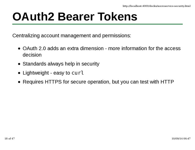 OAuth2 Bearer Tokens
Centralizing account management and permissions:
OAuth 2.0 adds an extra dimension - more information for the access
decision
Standards always help in security
Lightweight - easy to curl
Requires HTTPS for secure operation, but you can test with HTTP
http://localhost:4000/decks/microservice-security.html
18 of 47 10/09/14 06:47
