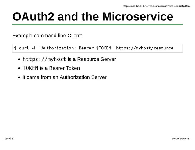 OAuth2 and the Microservice
Example command line Client:
$ curl -H "Authorization: Bearer $TOKEN" https://myhost/resource
https://myhost is a Resource Server
TOKEN is a Bearer Token
it came from an Authorization Server
http://localhost:4000/decks/microservice-security.html
19 of 47 10/09/14 06:47
