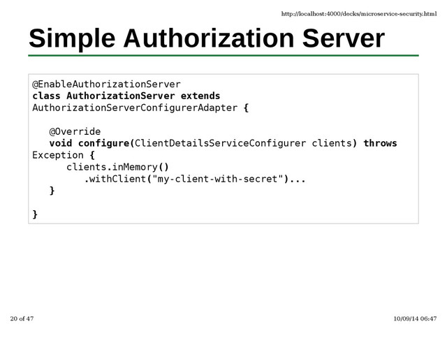 Simple Authorization Server
@EnableAuthorizationServer
class AuthorizationServer extends
AuthorizationServerConfigurerAdapter {
@Override
void configure(ClientDetailsServiceConfigurer clients) throws
Exception {
clients.inMemory()
.withClient("my-client-with-secret")...
}
}
http://localhost:4000/decks/microservice-security.html
20 of 47 10/09/14 06:47
