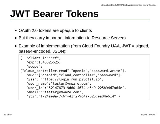 JWT Bearer Tokens
OAuth 2.0 tokens are opaque to clients
But they carry important information to Resource Servers
Example of implementation (from Cloud Foundry UAA, JWT = signed,
base64-encoded, JSON):
{ "client_id":"cf",
"exp":1346325625,
"scope":
["cloud_controller.read","openid","password.write"],
"aud":["openid","cloud_controller","password"],
"iss": "https://login.run.pivotal.io",
"user_name":"tester@vmware.com",
"user_id":"52147673-9d60-4674-a6d9-225b94d7a64e",
"email":"tester@vmware.com",
"jti":"f724ae9a-7c6f-41f2-9c4a-526cea84e614" }
http://localhost:4000/decks/microservice-security.html
22 of 47 10/09/14 06:47
