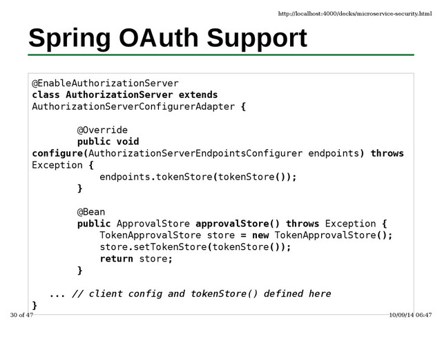 Spring OAuth Support
@EnableAuthorizationServer
class AuthorizationServer extends
AuthorizationServerConfigurerAdapter {
@Override
public void
configure(AuthorizationServerEndpointsConfigurer endpoints) throws
Exception {
endpoints.tokenStore(tokenStore());
}
@Bean
public ApprovalStore approvalStore() throws Exception {
TokenApprovalStore store = new TokenApprovalStore();
store.setTokenStore(tokenStore());
return store;
}
... // client config and tokenStore() defined here
}
http://localhost:4000/decks/microservice-security.html
30 of 47 10/09/14 06:47
