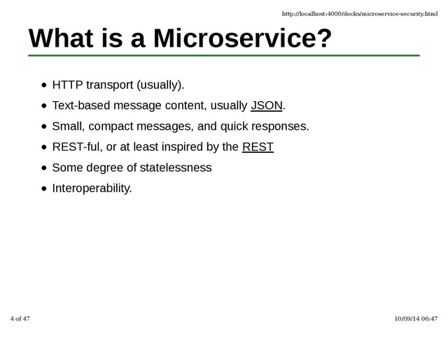 What is a Microservice?
HTTP transport (usually).
Text-based message content, usually JSON.
Small, compact messages, and quick responses.
REST-ful, or at least inspired by the REST
Some degree of statelessness
Interoperability.
http://localhost:4000/decks/microservice-security.html
4 of 47 10/09/14 06:47
