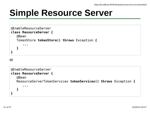 Simple Resource Server
@EnableResourceServer
class ResourceServer {
@Bean
TokenStore tokenStore() throws Exception {
...
}
}
or
@EnableResourceServer
class ResourceServer {
@Bean
ResourceServerTokenServices tokenServices() throws Exception {
...
}
}
http://localhost:4000/decks/microservice-security.html
31 of 47 10/09/14 06:47
