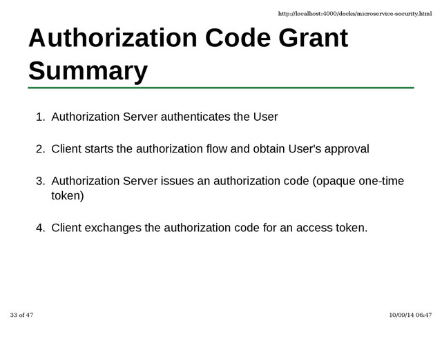 Authorization Code Grant
Summary
Authorization Server authenticates the User
1.
Client starts the authorization flow and obtain User's approval
2.
Authorization Server issues an authorization code (opaque one-time
token)
3.
Client exchanges the authorization code for an access token.
4.
http://localhost:4000/decks/microservice-security.html
33 of 47 10/09/14 06:47
