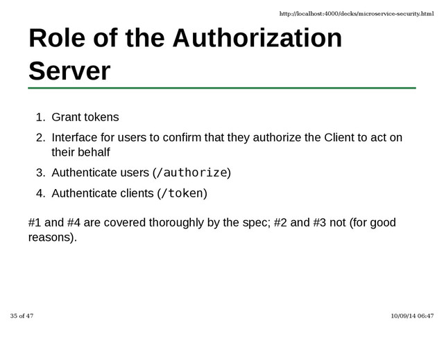 Role of the Authorization
Server
Grant tokens
1.
Interface for users to confirm that they authorize the Client to act on
their behalf
2.
Authenticate users (/authorize)
3.
Authenticate clients (/token)
4.
#1 and #4 are covered thoroughly by the spec; #2 and #3 not (for good
reasons).
http://localhost:4000/decks/microservice-security.html
35 of 47 10/09/14 06:47
