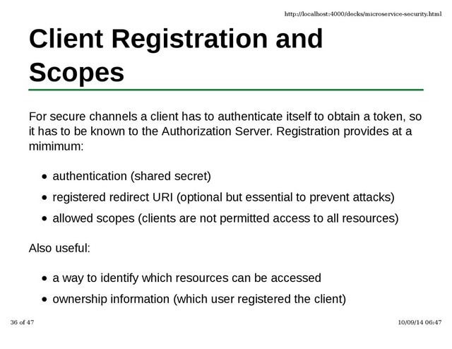 Client Registration and
Scopes
For secure channels a client has to authenticate itself to obtain a token, so
it has to be known to the Authorization Server. Registration provides at a
mimimum:
authentication (shared secret)
registered redirect URI (optional but essential to prevent attacks)
allowed scopes (clients are not permitted access to all resources)
Also useful:
a way to identify which resources can be accessed
ownership information (which user registered the client)
http://localhost:4000/decks/microservice-security.html
36 of 47 10/09/14 06:47
