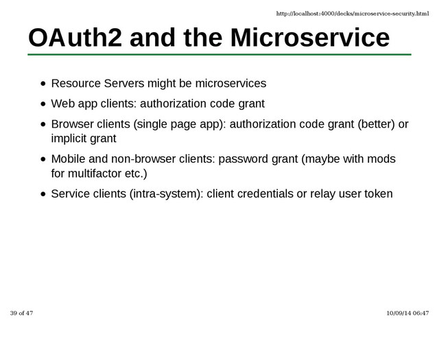 OAuth2 and the Microservice
Resource Servers might be microservices
Web app clients: authorization code grant
Browser clients (single page app): authorization code grant (better) or
implicit grant
Mobile and non-browser clients: password grant (maybe with mods
for multifactor etc.)
Service clients (intra-system): client credentials or relay user token
http://localhost:4000/decks/microservice-security.html
39 of 47 10/09/14 06:47

