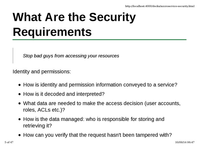 What Are the Security
Requirements
Stop bad guys from accessing your resources
Identity and permissions:
How is identity and permission information conveyed to a service?
How is it decoded and interpreted?
What data are needed to make the access decision (user accounts,
roles, ACLs etc.)?
How is the data managed: who is responsible for storing and
retrieving it?
How can you verify that the request hasn't been tampered with?
http://localhost:4000/decks/microservice-security.html
5 of 47 10/09/14 06:47
