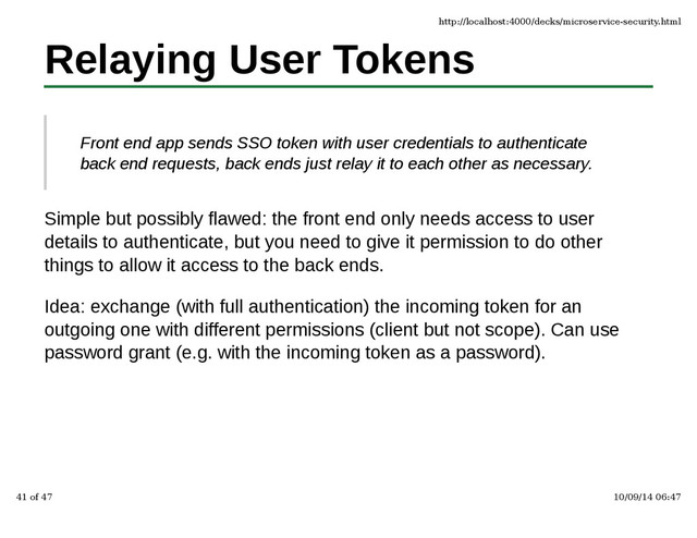Relaying User Tokens
Front end app sends SSO token with user credentials to authenticate
back end requests, back ends just relay it to each other as necessary.
Simple but possibly flawed: the front end only needs access to user
details to authenticate, but you need to give it permission to do other
things to allow it access to the back ends.
Idea: exchange (with full authentication) the incoming token for an
outgoing one with different permissions (client but not scope). Can use
password grant (e.g. with the incoming token as a password).
http://localhost:4000/decks/microservice-security.html
41 of 47 10/09/14 06:47
