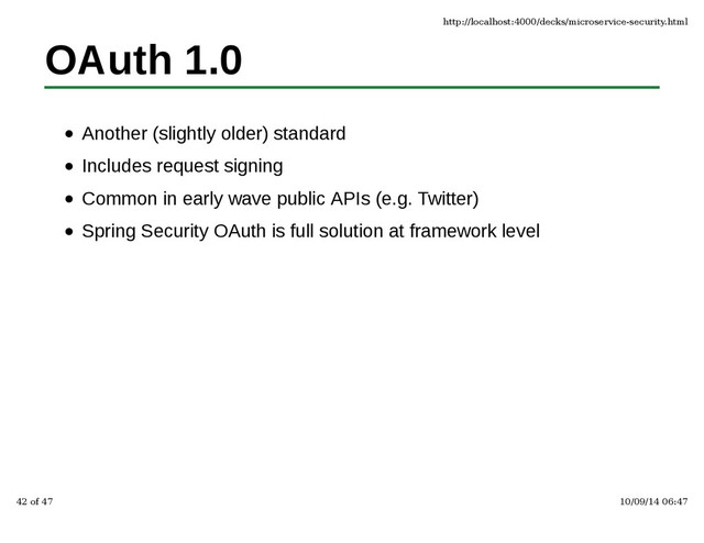OAuth 1.0
Another (slightly older) standard
Includes request signing
Common in early wave public APIs (e.g. Twitter)
Spring Security OAuth is full solution at framework level
http://localhost:4000/decks/microservice-security.html
42 of 47 10/09/14 06:47
