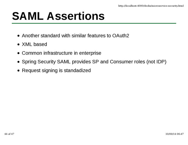 SAML Assertions
Another standard with similar features to OAuth2
XML based
Common infrastructure in enterprise
Spring Security SAML provides SP and Consumer roles (not IDP)
Request signing is standadized
http://localhost:4000/decks/microservice-security.html
44 of 47 10/09/14 06:47

