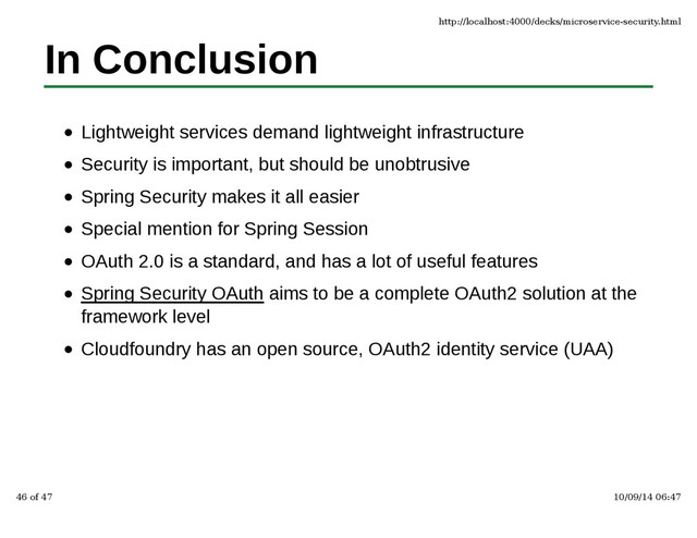 In Conclusion
Lightweight services demand lightweight infrastructure
Security is important, but should be unobtrusive
Spring Security makes it all easier
Special mention for Spring Session
OAuth 2.0 is a standard, and has a lot of useful features
Spring Security OAuth aims to be a complete OAuth2 solution at the
framework level
Cloudfoundry has an open source, OAuth2 identity service (UAA)
http://localhost:4000/decks/microservice-security.html
46 of 47 10/09/14 06:47
