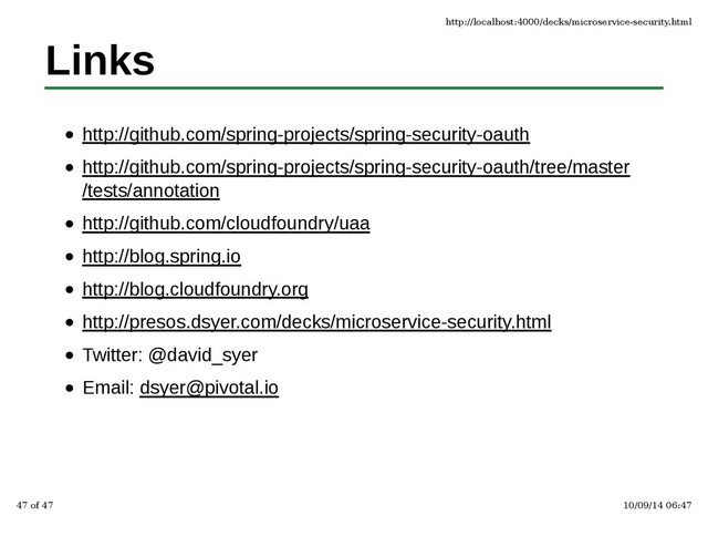 Links
http://github.com/spring-projects/spring-security-oauth
http://github.com/spring-projects/spring-security-oauth/tree/master
/tests/annotation
http://github.com/cloudfoundry/uaa
http://blog.spring.io
http://blog.cloudfoundry.org
http://presos.dsyer.com/decks/microservice-security.html
Twitter: @david_syer
Email: dsyer@pivotal.io
http://localhost:4000/decks/microservice-security.html
47 of 47 10/09/14 06:47
