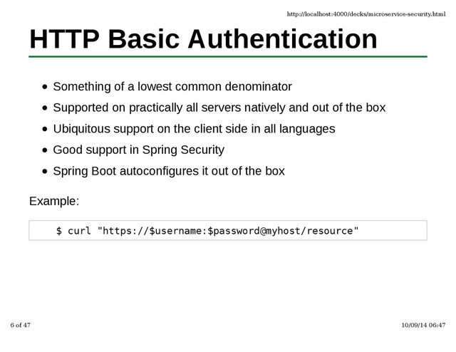 HTTP Basic Authentication
Something of a lowest common denominator
Supported on practically all servers natively and out of the box
Ubiquitous support on the client side in all languages
Good support in Spring Security
Spring Boot autoconfigures it out of the box
Example:
$ curl "https://$username:$password@myhost/resource"
http://localhost:4000/decks/microservice-security.html
6 of 47 10/09/14 06:47
