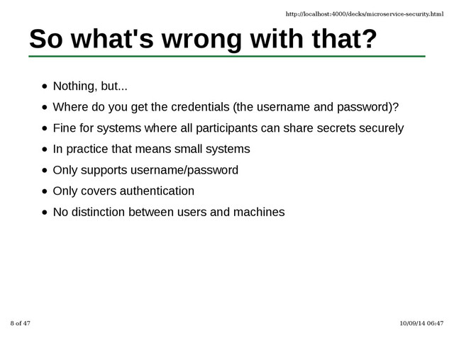 So what's wrong with that?
Nothing, but...
Where do you get the credentials (the username and password)?
Fine for systems where all participants can share secrets securely
In practice that means small systems
Only supports username/password
Only covers authentication
No distinction between users and machines
http://localhost:4000/decks/microservice-security.html
8 of 47 10/09/14 06:47
