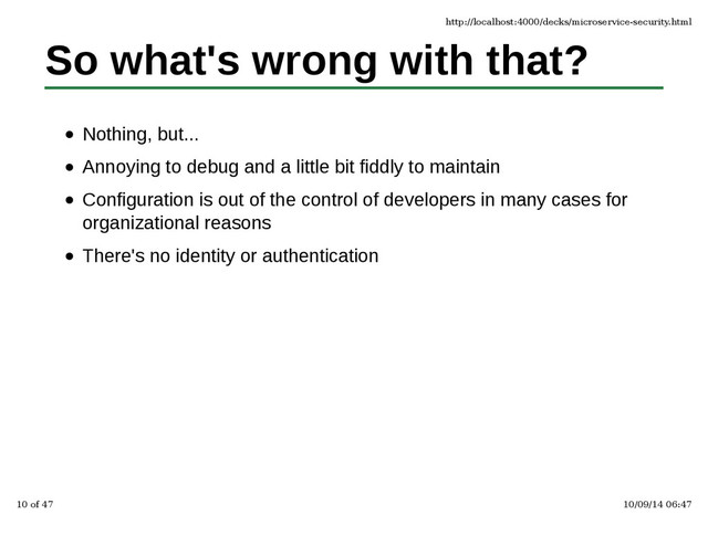 So what's wrong with that?
Nothing, but...
Annoying to debug and a little bit fiddly to maintain
Configuration is out of the control of developers in many cases for
organizational reasons
There's no identity or authentication
http://localhost:4000/decks/microservice-security.html
10 of 47 10/09/14 06:47
