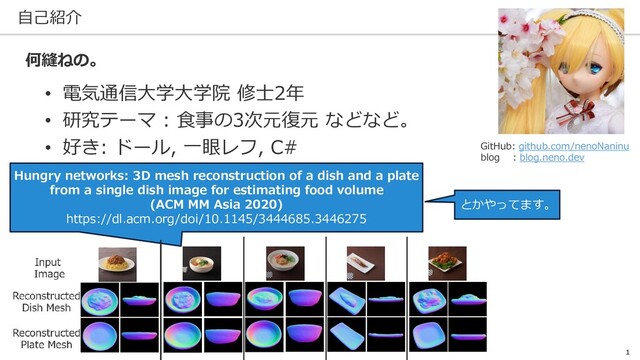 自己紹介
1
• 電気通信大学大学院 修士2年
• 研究テーマ : 食事の3次元復元 などなど。
• 好き: ドール, 一眼レフ, C#
何縫ねの。
Hungry networks: 3D mesh reconstruction of a dish and a plate
from a single dish image for estimating food volume
(ACM MM Asia 2020)
https://dl.acm.org/doi/10.1145/3444685.3446275
とかやってます。
GitHub: github.com/nenoNaninu
blog : blog.neno.dev
