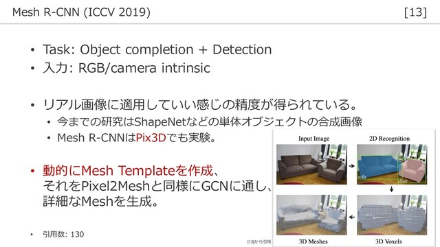 Mesh R-CNN (ICCV 2019) [13]
36
• Task: Object completion + Detection
• 入力: RGB/camera intrinsic
• リアル画像に適用していい感じの精度が得られている。
• 今までの研究はShapeNetなどの単体オブジェクトの合成画像
• Mesh R-CNNはPix3Dでも実験。
• 動的にMesh Templateを作成、
それをPixel2Meshと同様にGCNに通し、
詳細なMeshを生成。
• 引用数: 130
[13]から引用
