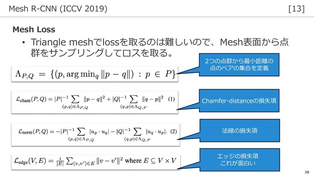 Mesh R-CNN (ICCV 2019) [13]
38
• Triangle meshでlossを取るのは難しいので、Mesh表面から点
群をサンプリングしてロスを取る。
Mesh Loss
2つの点群から最小距離の
点のペアの集合を定義
Chamfer-distanceの損失項
法線の損失項
エッジの損失項
これが面白い

