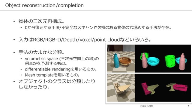 Object reconstruction/completion
4
• 物体の三次元再構成。
• 0から復元する手法/不完全なスキャンや欠損のある物体の穴埋めする手法が存在。
• 入力はRGB/RGB-D/Depth/voxel/point cloudなどいろいろ。
• 手法の大まかな分類。
• volumetric space (三次元空間上の場)の
何某かを予測するもの。
• differentiable renderingを用いるもの。
• Mesh templateを用いるもの。
• オブジェクトのクラスは分類したり
しなかったり。
[16]から引用
