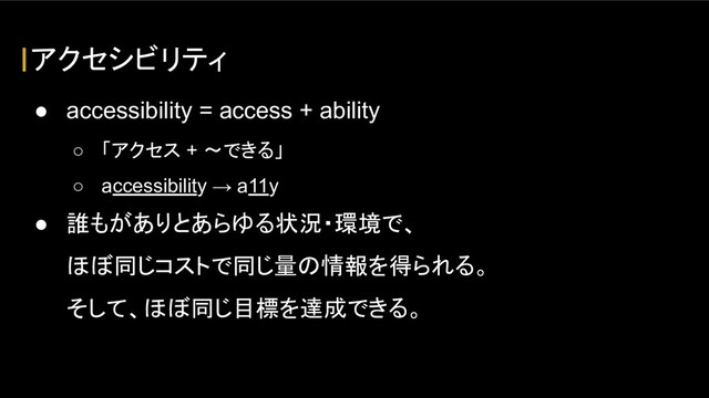 アクセシビリティ
● accessibility = access + ability
○ 「アクセス + 〜できる」
○ accessibility → a11y
● 誰もがありとあらゆる状況・環境で、
ほぼ同じコストで同じ量の情報を得られる。
そして、ほぼ同じ目標を達成できる。
