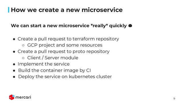 9
How we create a new microservice
● Create a pull request to terraform repository
○ GCP project and some resources
● Create a pull request to proto repository
○ Client / Server module
● Implement the service
● Build the container image by CI
● Deploy the service on kubernetes cluster
We can start a new microservice *really* quickly 
