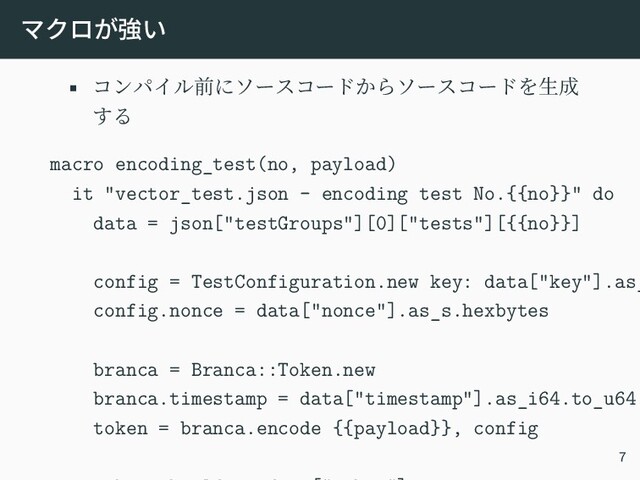 マクロが強い
• コンパイル前にソースコードからソースコードを生成
する
macro encoding_test(no, payload)
it "vector_test.json - encoding test No.{{no}}" do
data = json["testGroups"][0]["tests"][{{no}}]
config = TestConfiguration.new key: data["key"].as_
config.nonce = data["nonce"].as_s.hexbytes
branca = Branca::Token.new
branca.timestamp = data["timestamp"].as_i64.to_u64
token = branca.encode {{payload}}, config
7
