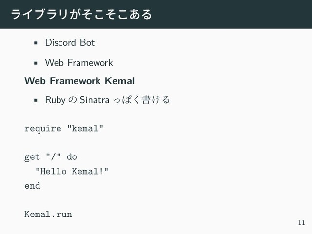 ライブラリがそこそこある
• Discord Bot
• Web Framework
Web Framework Kemal
• Ruby の Sinatra っぽく書ける
require "kemal"
get "/" do
"Hello Kemal!"
end
Kemal.run
11
